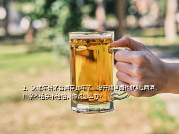 2、這瓶年份茅臺酒存10年了，沒開瓶里面也就剩2兩酒，廠家不給換不給賠，你說怎么辦？