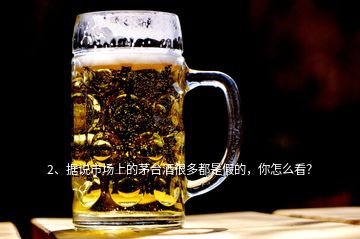 2、據(jù)說市場上的茅臺酒很多都是假的，你怎么看？