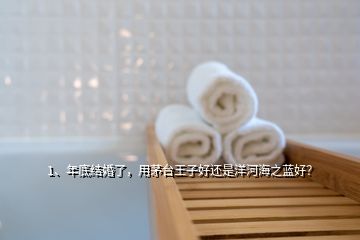 1、年底結(jié)婚了，用茅臺(tái)王子好還是洋河海之藍(lán)好？