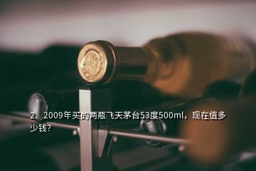 2、2009年買的兩瓶飛天茅臺(tái)53度500ml，現(xiàn)在值多少錢？