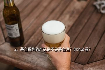 2、茅臺系列的產(chǎn)品是不是茅臺酒？你怎么看？