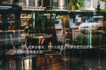 2、一些人說茅臺難買，為什么感覺京東茅臺官方店的茅臺酒都可以隨便買呢？