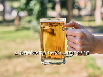 2、我有兩瓶04年的飛天茅臺(tái)，現(xiàn)在值多少錢？