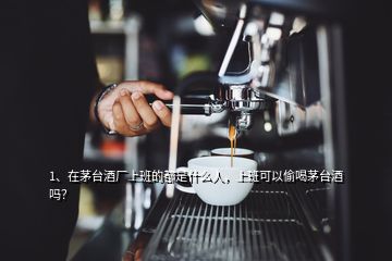 1、在茅臺酒廠上班的都是什么人，上班可以偷喝茅臺酒嗎？