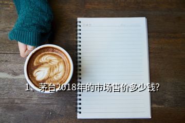 1、茅臺2018年的市場售價多少錢？