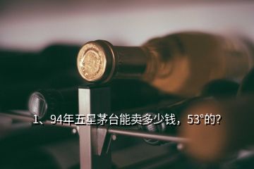 1、94年五星茅臺能賣多少錢，53°的？