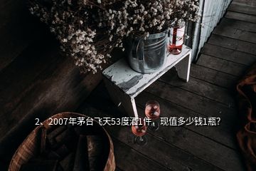 2、2007年茅臺飛天53度酒1件，現(xiàn)值多少錢1瓶？