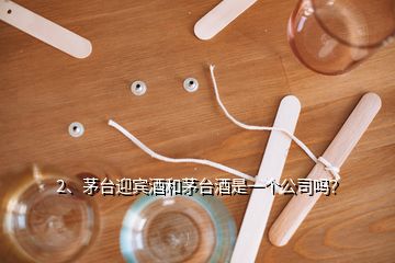 2、茅臺迎賓酒和茅臺酒是一個公司嗎？