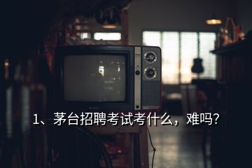 1、茅臺招聘考試考什么，難嗎？