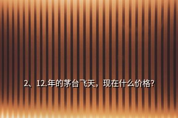 2、12.年的茅臺飛天，現(xiàn)在什么價格？