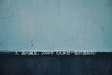 3、請問藏友，2008年飛天茅臺一瓶價(jià)值如何？