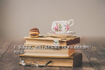 3、實(shí)話實(shí)說(shuō)，市場(chǎng)上真的有接近飛天茅臺(tái)酒質(zhì)的酒嗎？為什么？