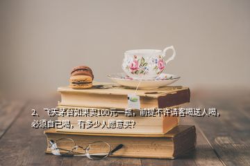 2、飛天茅臺(tái)如果賣100元一瓶，前提不許請(qǐng)客喝送人喝，必須自己喝，有多少人愿意買？