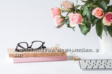 4、請(qǐng)問(wèn)88年的53度茅臺(tái)酒，現(xiàn)在是什么樣的回收價(jià)，怎么樣？