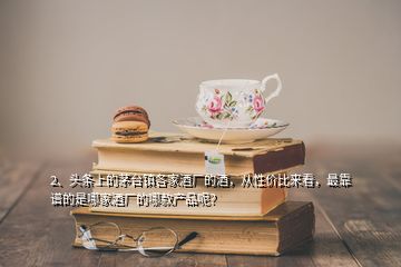 2、頭條上的茅臺(tái)鎮(zhèn)各家酒廠的酒，從性價(jià)比來(lái)看，最靠譜的是哪家酒廠的哪款產(chǎn)品呢？