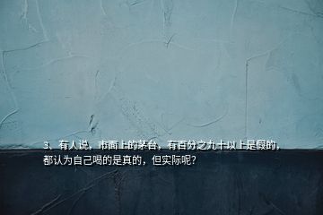 3、有人說(shuō)，市面上的茅臺(tái)，有百分之九十以上是假的，都認(rèn)為自己喝的是真的，但實(shí)際呢？