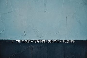 1、為什么很多人覺得市面上賣的茅臺(tái)大多是假的？