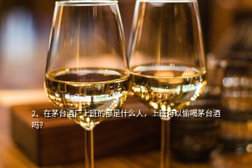 2、在茅臺酒廠上班的都是什么人，上班可以偷喝茅臺酒嗎？