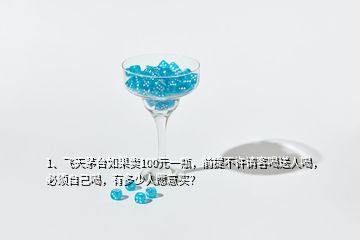 1、飛天茅臺如果賣100元一瓶，前提不許請客喝送人喝，必須自己喝，有多少人愿意買？