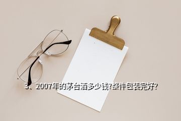 3、2007年的茅臺酒多少錢?整件包裝完好？