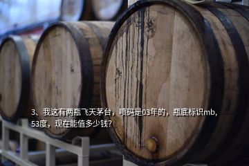 3、我這有兩瓶飛天茅臺，噴碼是03年的，瓶底標(biāo)識mb,53度，現(xiàn)在能值多少錢？