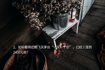 2、如何看待近期飛天茅臺(tái)“一天一個(gè)價(jià)”，已經(jīng)上漲到2400元呢？