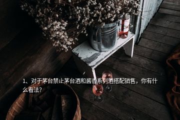 1、對于茅臺禁止茅臺酒和醬香系列酒搭配銷售，你有什么看法？