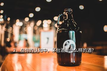 2、在你的認(rèn)知中，茅臺酒是什么樣的酒？