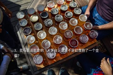 3、我有渠道能拿到飛天茅臺，這是不是就像抱了一個金蛋？