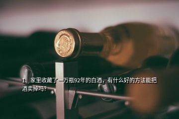 1、家里收藏了一萬瓶92年的白酒，有什么好的方法能把酒賣掉嗎？