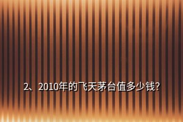 2、2010年的飛天茅臺值多少錢？