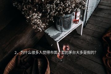 2、為什么很多人覺得市面上賣的茅臺大多是假的？