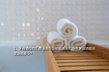 1、茅臺酒在你們那里都什么價能買到？今年茅臺酒最高能漲到多少？