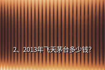 2、2013年飛天茅臺多少錢？