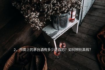 2、市面上的茅臺酒有多少是真的？如何辨別真假？