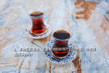 2、茅臺(tái)走進(jìn)澳洲、走進(jìn)非洲紛紛停產(chǎn)已成絕版，你覺得值得采購嗎？