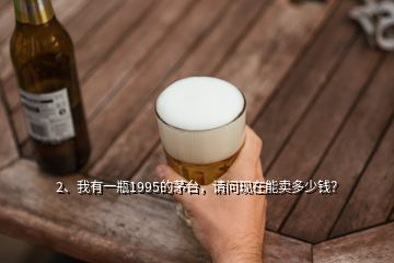 2、我有一瓶1995的茅臺(tái)，請(qǐng)問(wèn)現(xiàn)在能賣(mài)多少錢(qián)？