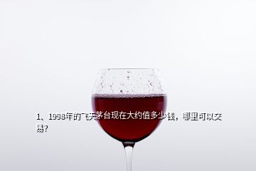 1、1998年的飛天茅臺現(xiàn)在大約值多少錢，哪里可以交易？