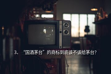 3、“國酒茅臺”的商標到底該不該給茅臺？