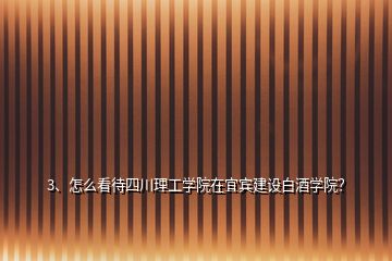 3、怎么看待四川理工學院在宜賓建設白酒學院？