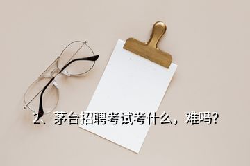 2、茅臺招聘考試考什么，難嗎？