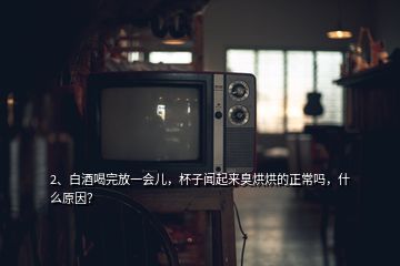 2、白酒喝完放一會兒，杯子聞起來臭烘烘的正常嗎，什么原因？