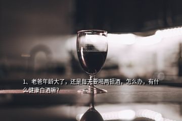 1、老爸年齡大了，還是每天要喝兩頓酒，怎么辦，有什么健康白酒嘛？