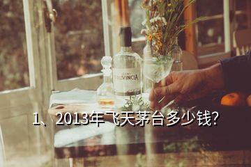 1、2013年飛天茅臺多少錢？