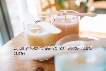 2、我們釣魚泡窩料，使用糧食酒好，還是食用酒精的酒效果好？