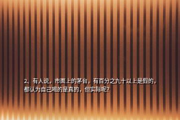 2、有人說，市面上的茅臺，有百分之九十以上是假的，都認為自己喝的是真的，但實際呢？