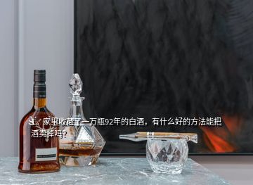 1、家里收藏了一萬瓶92年的白酒，有什么好的方法能把酒賣掉嗎？