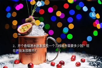 2、開個(gè)香煙酒水批發(fā)部在一個(gè)三線城市需要多少錢？現(xiàn)在開批發(fā)部晚不？