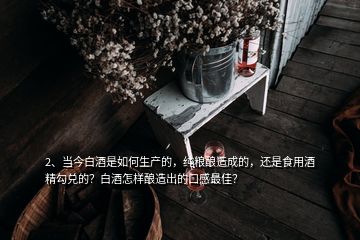 2、當今白酒是如何生產(chǎn)的，純糧釀造成的，還是食用酒精勾兌的？白酒怎樣釀造出的口感最佳？