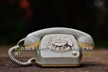 2、白酒起源于何時(shí)？何人發(fā)明，有哪些歷史淵源呢？